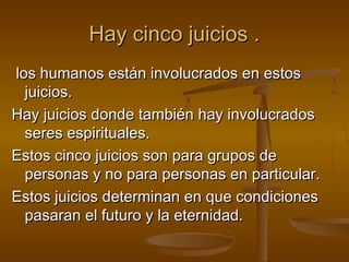 Hay cinco juicios .Hay cinco juicios .
los humanos están involucrados en estoslos humanos están involucrados en estos
juicios.juicios.
Hay juicios donde también hay involucradosHay juicios donde también hay involucrados
seres espirituales.seres espirituales.
Estos cinco juicios son para grupos deEstos cinco juicios son para grupos de
personas y no para personas en particular.personas y no para personas en particular.
Estos juicios determinan en que condicionesEstos juicios determinan en que condiciones
pasaran el futuro y la eternidad.pasaran el futuro y la eternidad.
 