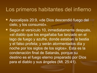 Los primeros habitantes del infierno
 Apocalipsis 20:9, «de Dios descendió fuego del
cielo, y los consumió».
 Según el versículo 10, inmediatamente después,
«el diablo que los engañaba fue lanzado en el
lago de fuego y azufre, donde estaban la bestia
y el falso profeta; y serán atormentados día y
noche por los siglos de los siglos». Esta es la
condenación final de Satanás, porque su
destino es el fuego eterno preparado por Dios
para el diablo y sus ángeles (Mt. 25:41).
 