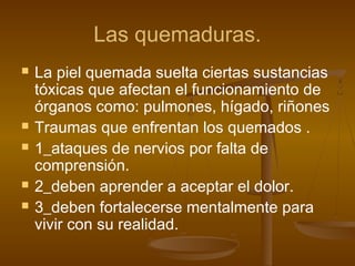 Las quemaduras.
 La piel quemada suelta ciertas sustancias
tóxicas que afectan el funcionamiento de
órganos como: pulmones, hígado, riñones
 Traumas que enfrentan los quemados .
 1_ataques de nervios por falta de
comprensión.
 2_deben aprender a aceptar el dolor.
 3_deben fortalecerse mentalmente para
vivir con su realidad.
 