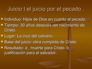 Juicio I el juicio por el pecado .Juicio I el juicio por el pecado .
 Individuo: Hijos de Dios en cuanto al pecado.Individuo: Hijos de Dios en cuanto al pecado.
 Tiempo: 30 años después del nacimiento deTiempo: 30 años después del nacimiento de
Cristo.Cristo.
 Lugar: La cruz del calvario.Lugar: La cruz del calvario.
 Base del juicio: obra cumplida de Cristo.Base del juicio: obra cumplida de Cristo.
 Resultado: a_ muerte para Cristo. b_Resultado: a_ muerte para Cristo. b_
justificación para el salvador.justificación para el salvador.
 
