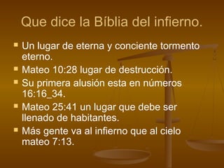 Que dice la Bíblia del infierno.
 Un lugar de eterna y conciente tormento
eterno.
 Mateo 10:28 lugar de destrucción.
 Su primera alusión esta en números
16:16_34.
 Mateo 25:41 un lugar que debe ser
llenado de habitantes.
 Más gente va al infierno que al cielo
mateo 7:13.
 