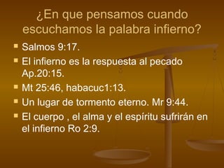 ¿En que pensamos cuando
escuchamos la palabra infierno?
 Salmos 9:17.
 El infierno es la respuesta al pecado
Ap.20:15.
 Mt 25:46, habacuc1:13.
 Un lugar de tormento eterno. Mr 9:44.
 El cuerpo , el alma y el espíritu sufrirán en
el infierno Ro 2:9.
 
