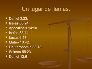 Un lugar de llamas.
 Daniel 3:23.
 Isaías 66:24.
 Apocalipsis 14:10.
 Isaías 33:14.
 Lucas 3:17.
 Mateo 13:42.
 Deuteronomio 33:13.
 Salmos 55:23.
 Daniel 12:6
 