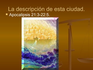 La descripción de esta ciudad.
 Apocalipsis 21:3-22:5.
 