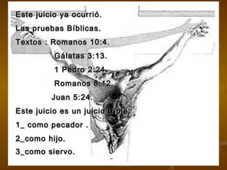 Este juicio ya ocurrió.Este juicio ya ocurrió.
Las pruebas Bíblicas.Las pruebas Bíblicas.
Textos : Romanos 10:4.Textos : Romanos 10:4.
Gálatas 3:13.Gálatas 3:13.
1 Pedro 2:24.1 Pedro 2:24.
Romanos 8:12.Romanos 8:12.
Juan 5:24.Juan 5:24.
Este juicio es un juicio triple.Este juicio es un juicio triple.
1_ como pecador .1_ como pecador .
2_como hijo.2_como hijo.
3_como siervo.3_como siervo.
 