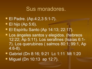 Sus moradores.
 El Padre. (Ap.4:2,3 5:1-7).
 El hijo (Ap 5:6).
 El Espíritu Santo (Ap 14:13; 22:17).
 Los ángeles santos y elegidos. (hebreos
12:22; Ap 5:11). Los serafines (Isaías 6:1-
7). Los querubines ( salmos 80:1; 99:1, Ap
4:6-8).
 Gabriel (Dn 8:16; 9:21 Lc 1:11 Mt 1:20
 Miguel (Dn 10:13 ap 12:7).
 