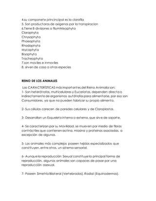 4.su componete princincipal es la clorofila
5. Son productoras de oxigenos por la transpiracion
6.Tiene 8 divisiones o filumMixophyta
Clorophyta
Chrysophyta
Phaeophyta
Rhodophyta
Mycophyta
Bryophyta
Tracheophyta
7.son moviles e inmoviles
8. sirven de casa a otras especies
REINO DE LOS ANIMALES
Las CARACTERÍSTICAS más importantes del Reino Animalia son:
1- Son heterótrofos, multicelulares y Eucariotas, dependen directa o
indirectamente de organismos autótrofos para alimentarse, por eso son
Consumidores, ya que no pueden fabricar su propio alimento.
2- Sus células carecen de paredes celulares y de Cloroplastos.
3- Desarrollan un Esqueleto interno o externo, que sirve de soporte.
4- Se caracterizan por su Movilidad, se mueven por medio de fibras
contráctiles que contienen actina, miosina y proteínas asociadas, a
excepción de algunos.
5- Los animales más complejos poseen tejidos especializados que
constituyen, entre otros, un sistema sensorial.
6- Aunque la reproducción Sexual constituye la principal forma de
reproducción, algunos animales son capaces de pasar por una
reproducción asexual.
7- Poseen Simetría Bilateral (Vertebrados), Radial (Equinodermos).
 