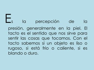 Es la percepción de la presión, generalmente en la piel. El tacto es el sentido que nos sirve para sentir las cosas que tocamos. Con el tacto sabemos si un objeto es liso o rugoso, si está frio o caliente, si es blando o duro. 