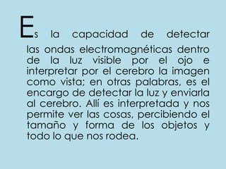 Es la capacidad de detectar las ondas electromagnéticas dentro de la luz visible por el ojo e interpretar por el cerebro la imagen como vista; en otras palabras, es el encargo de detectar la luz y enviarla al cerebro. Allí es interpretada y nos permite ver las cosas, percibiendo el tamaño y forma de los objetos y todo lo que nos rodea.