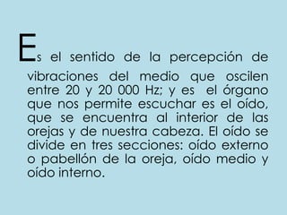 Esel sentido de la percepción de vibraciones del medio que oscilen entre 20 y 20 000 Hz; y es  el órgano que nos permite escuchar es el oído, que se encuentra al interior de las orejas y de nuestra cabeza. El oído se divide en tres secciones: oído externo o pabellón de la oreja, oído medio y oído interno.