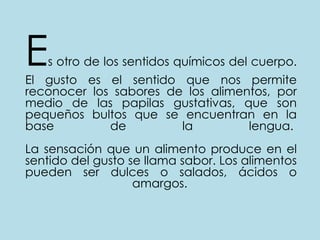 Es otro de los sentidos químicos del cuerpo. El gusto es el sentido que nos permite reconocer los sabores de los alimentos, por medio de las papilas gustativas, que son pequeños bultos que se encuentran en la base de la lengua. La sensación que un alimento produce en el sentido del gusto se llama sabor. Los alimentos pueden ser dulces o salados, ácidos o amargos. 