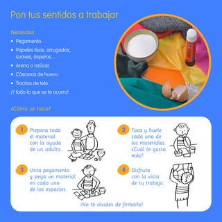 Pon tus sentidos a trabajar
     Necesitas
     •	 Pegamento.
     •	 	 apeles	lisos,	arrugados,	
        P
        suaves, ásperos…
     •	 Arena	o	azúcar.
     •	 Cáscaras	de	huevo.
     •	 Trocitos	de	tela.
     ¡Y todo lo que se te ocurra!


     ¿Cómo se hace?


            1      Prepara todo                        2 Toca y huele
                   el material                           cada uno de
                   con la ayuda                          los materiales.
                   de un adulto.                         ¿Cuál te gusta
                                                         más?

            3 Unta pegamento                           4 Disfruta
              y pega un material                         con la vista
              en cada uno                                de tu trabajo.
              de los espacios.

                                      ¡No te olvides de firmarlo!


163357 _ 0002-0015.indd 14                                                 23/2/09 09:12:15
 