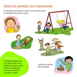 Todos los sentidos son importantes                                                Av

     Los sentidos nos ayudan a conocer cómo son las cosas
     y a disfrutar de lo que nos rodea.




     ¿Sabías que…?
     El sentido del gusto está
     muy relacionado con el
                                               También nos avisan
     del olfato. Por eso, cuando
                                               de los peligros.
     estamos constipados,
     muchos alimentos no
     nos saben a nada.


163357 _ 0002-0015.indd 4                                           23/2/09 09:11:57
 