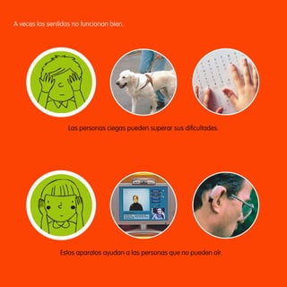 A veces los sentidos no funcionan bien.




                              Las personas ciegas pueden superar sus dificultades.




                            Estos aparatos ayudan a las personas que no pueden oír.




163357 _ 0002-0015.indd 5                                                             23/2/09 09:12:03
 
