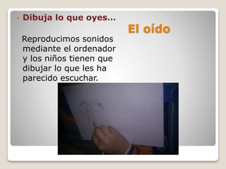 El oído
 Dibuja lo que oyes…
Reproducimos sonidos
mediante el ordenador
y los niños tienen que
dibujar lo que les ha
parecido escuchar.
 