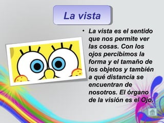 La vista
    • La vista es el sentido
      que nos permite ver
      las cosas. Con los
      ojos percibimos la
      forma y el tamaño de
      los objetos y también
      a qué distancia se
      encuentran de
      nosotros. El órgano
      de la visión es el Ojo.
 