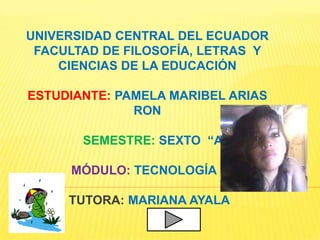 UNIVERSIDAD CENTRAL DEL ECUADOR
 FACULTAD DE FILOSOFÍA, LETRAS Y
    CIENCIAS DE LA EDUCACIÓN

ESTUDIANTE: PAMELA MARIBEL ARIAS
              RON

       SEMESTRE: SEXTO “A”

     MÓDULO: TECNOLOGÍA II

     TUTORA: MARIANA AYALA
 