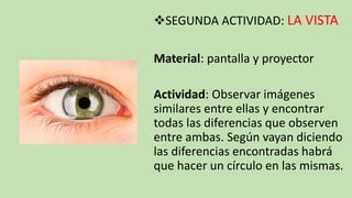 SEGUNDA ACTIVIDAD: LA VISTA
Material: pantalla y proyector
Actividad: Observar imágenes
similares entre ellas y encontrar
todas las diferencias que observen
entre ambas. Según vayan diciendo
las diferencias encontradas habrá
que hacer un círculo en las mismas.
 
