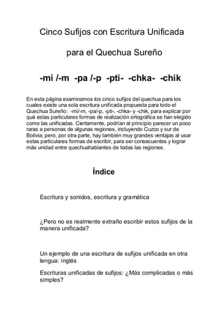 Cinco Sufijos con Escritura Unificada
para el Quechua Sureño
-mi /-m -pa /-p -pti- -chka- -chik
En esta página examinamos los cinco sufijos del quechua para los
cuales existe una sola escritura unificada propuesta para todo el
Quechua Sureño: -mi/-m, -pa/-p, -pti-, -chka- y -chik, para explicar por
qué estas particulares formas de realización ortográfica se han elegido
como las unificadas. Ciertamente, podrían al principio parecer un poco
raras a personas de algunas regiones, incluyendo Cuzco y sur de
Bolivia; pero, por otra parte, hay también muy grandes ventajas al usar
estas particulares formas de escribir, para ser consecuentes y lograr
más unidad entre quechuahablantes de todas las regiones.
Índice
Escritura y sonidos, escritura y gramática
¿Pero no es realmente extraño escribir estos sufijos de la
manera unificada?
Un ejemplo de una escritura de sufijos unificada en otra
lengua: inglés
Escrituras unificadas de sufijos: ¿Más complicadas o más
simples?
 