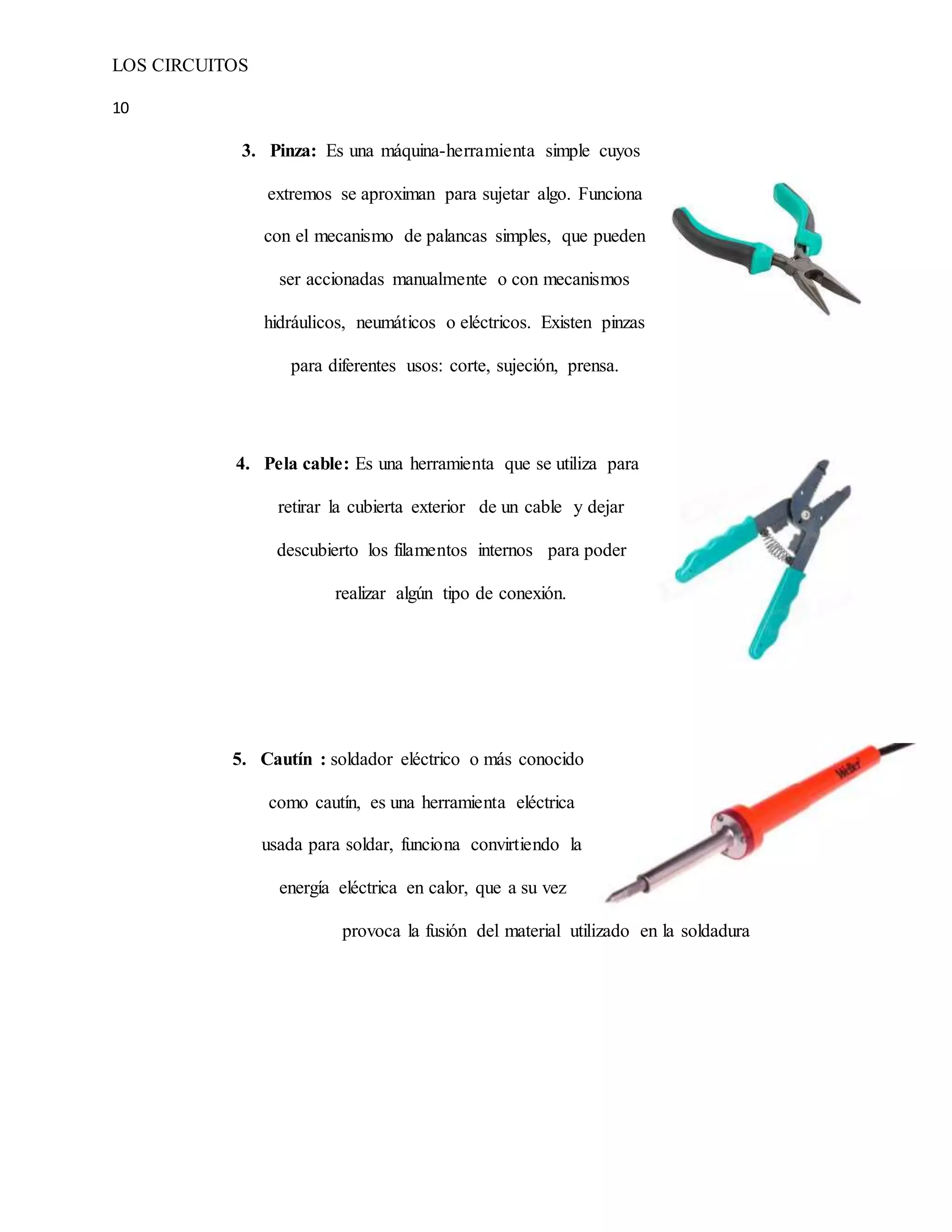 LOS CIRCUITOS
10
3. Pinza: Es una máquina-herramienta simple cuyos
extremos se aproximan para sujetar algo. Funciona
con el mecanismo de palancas simples, que pueden
ser accionadas manualmente o con mecanismos
hidráulicos, neumáticos o eléctricos. Existen pinzas
para diferentes usos: corte, sujeción, prensa.
4. Pela cable: Es una herramienta que se utiliza para
retirar la cubierta exterior de un cable y dejar
descubierto los filamentos internos para poder
realizar algún tipo de conexión.
5. Cautín : soldador eléctrico o más conocido
como cautín, es una herramienta eléctrica
usada para soldar, funciona convirtiendo la
energía eléctrica en calor, que a su vez
provoca la fusión del material utilizado en la soldadura
 