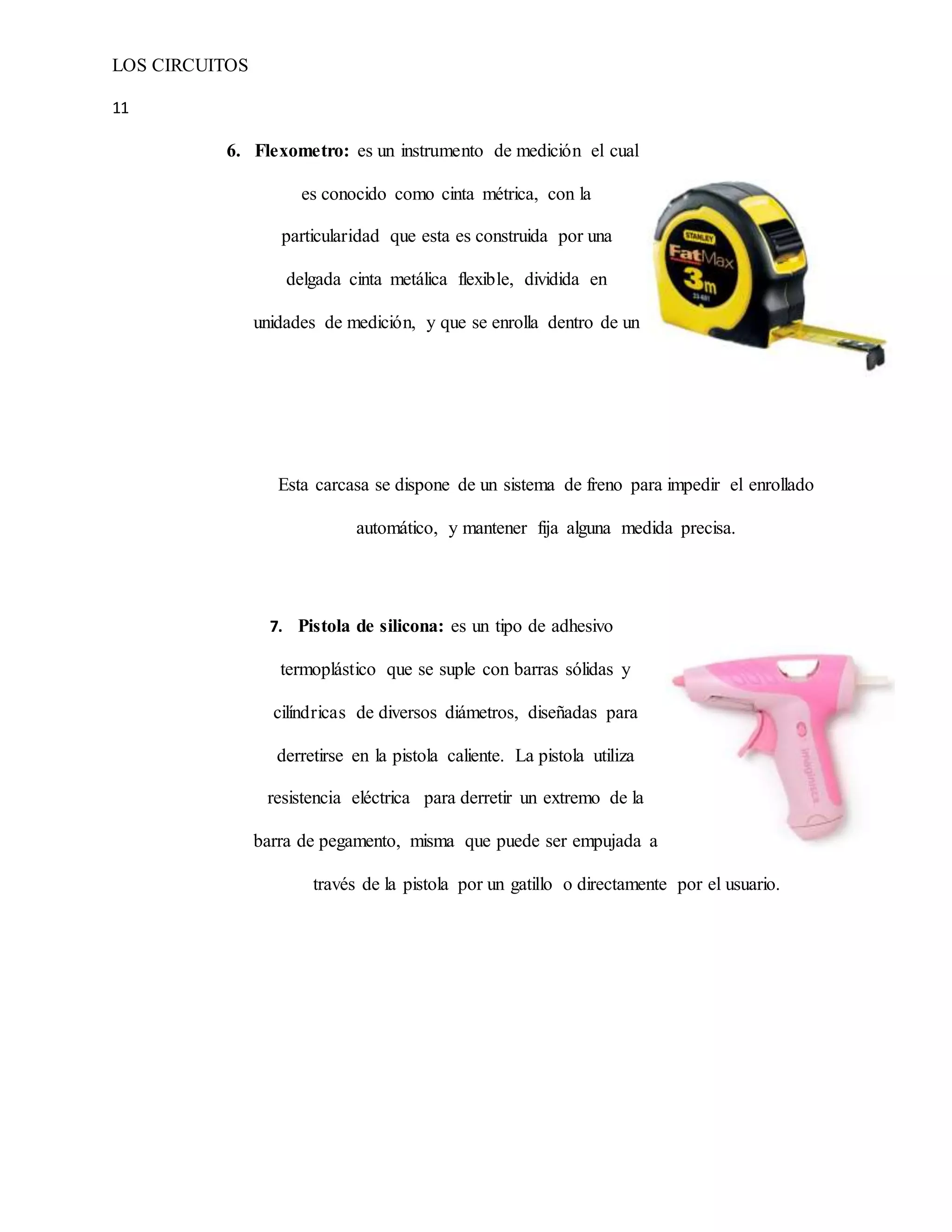LOS CIRCUITOS
11
6. Flexometro: es un instrumento de medición el cual
es conocido como cinta métrica, con la
particularidad que esta es construida por una
delgada cinta metálica flexible, dividida en
unidades de medición, y que se enrolla dentro de un
Esta carcasa se dispone de un sistema de freno para impedir el enrollado
automático, y mantener fija alguna medida precisa.
7. Pistola de silicona: es un tipo de adhesivo
termoplástico que se suple con barras sólidas y
cilíndricas de diversos diámetros, diseñadas para
derretirse en la pistola caliente. La pistola utiliza
resistencia eléctrica para derretir un extremo de la
barra de pegamento, misma que puede ser empujada a
través de la pistola por un gatillo o directamente por el usuario.
 