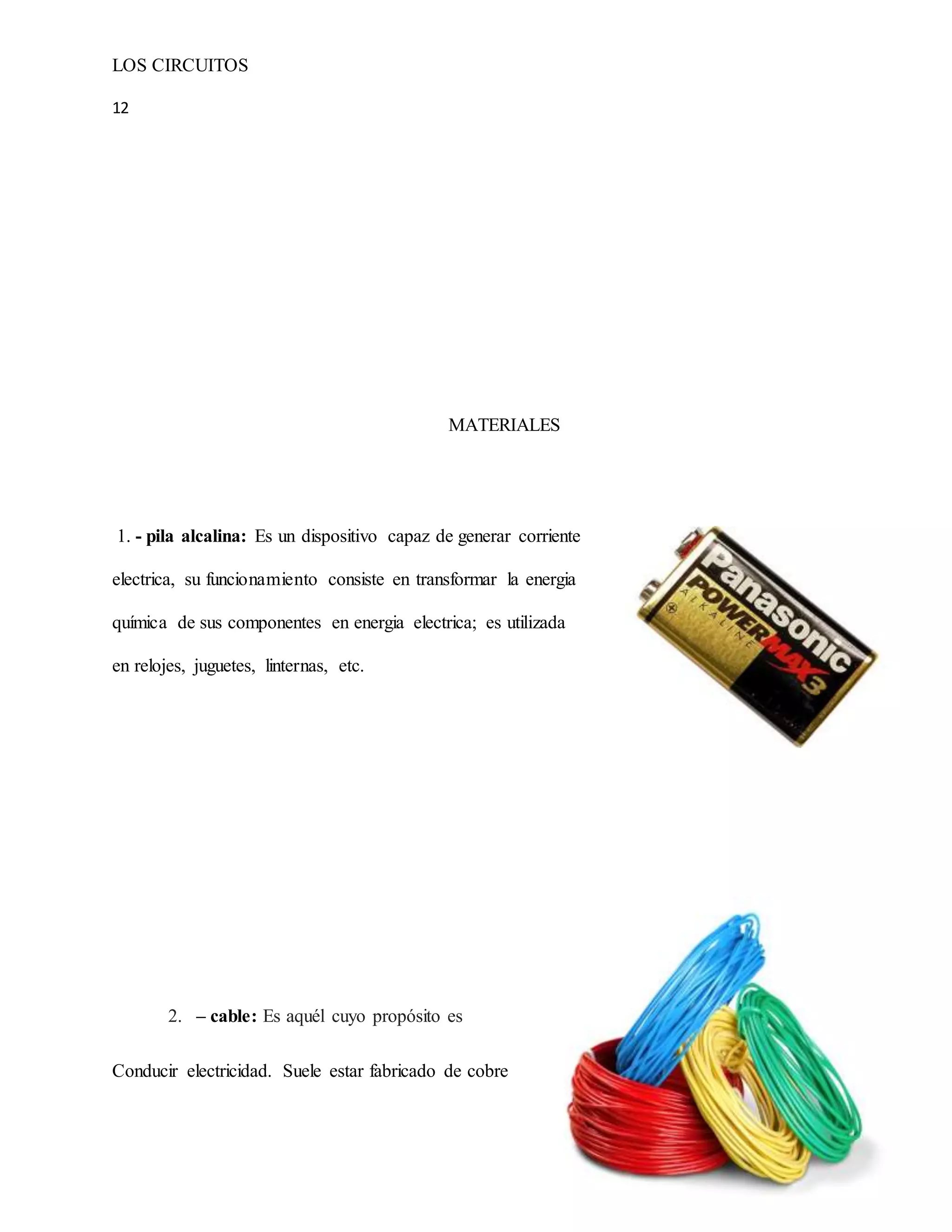 LOS CIRCUITOS
12
MATERIALES
1. - pila alcalina: Es un dispositivo capaz de generar corriente
electrica, su funcionamiento consiste en transformar la energia
química de sus componentes en energia electrica; es utilizada
en relojes, juguetes, linternas, etc.
2. – cable: Es aquél cuyo propósito es
Conducir electricidad. Suele estar fabricado de cobre
 