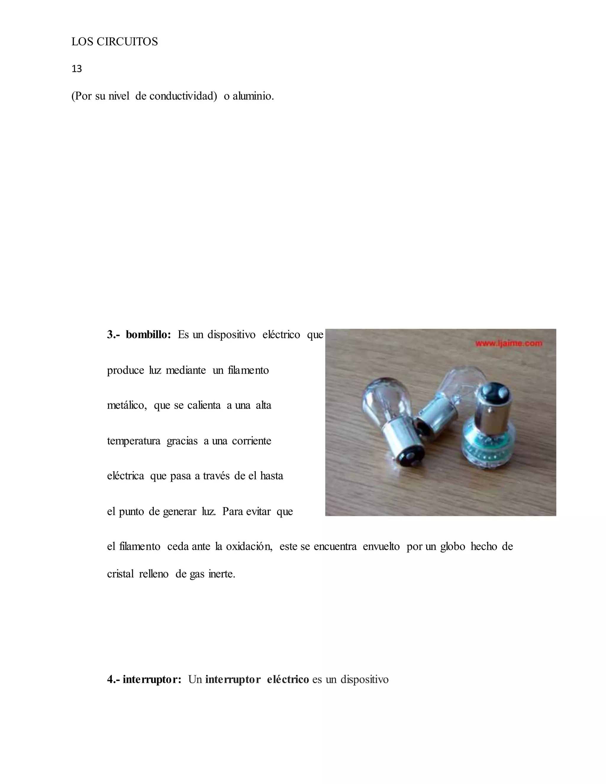 LOS CIRCUITOS
13
(Por su nivel de conductividad) o aluminio.
3.- bombillo: Es un dispositivo eléctrico que
produce luz mediante un filamento
metálico, que se calienta a una alta
temperatura gracias a una corriente
eléctrica que pasa a través de el hasta
el punto de generar luz. Para evitar que
el filamento ceda ante la oxidación, este se encuentra envuelto por un globo hecho de
cristal relleno de gas inerte.
4.- interruptor: Un interruptor eléctrico es un dispositivo
 