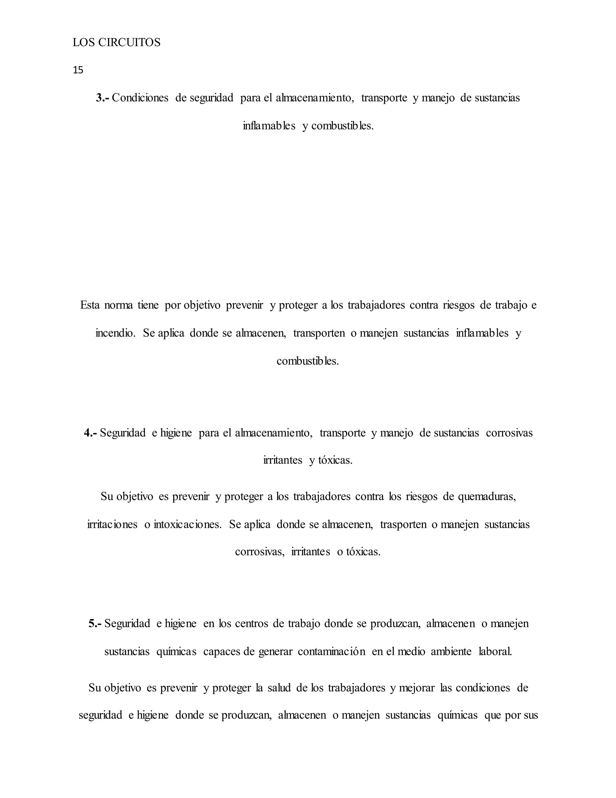 LOS CIRCUITOS
15
3.- Condiciones de seguridad para el almacenamiento, transporte y manejo de sustancias
inflamables y combustibles.
Esta norma tiene por objetivo prevenir y proteger a los trabajadores contra riesgos de trabajo e
incendio. Se aplica donde se almacenen, transporten o manejen sustancias inflamables y
combustibles.
4.- Seguridad e higiene para el almacenamiento, transporte y manejo de sustancias corrosivas
irritantes y tóxicas.
Su objetivo es prevenir y proteger a los trabajadores contra los riesgos de quemaduras,
irritaciones o intoxicaciones. Se aplica donde se almacenen, trasporten o manejen sustancias
corrosivas, irritantes o tóxicas.
5.- Seguridad e higiene en los centros de trabajo donde se produzcan, almacenen o manejen
sustancias químicas capaces de generar contaminación en el medio ambiente laboral.
Su objetivo es prevenir y proteger la salud de los trabajadores y mejorar las condiciones de
seguridad e higiene donde se produzcan, almacenen o manejen sustancias químicas que por sus
 