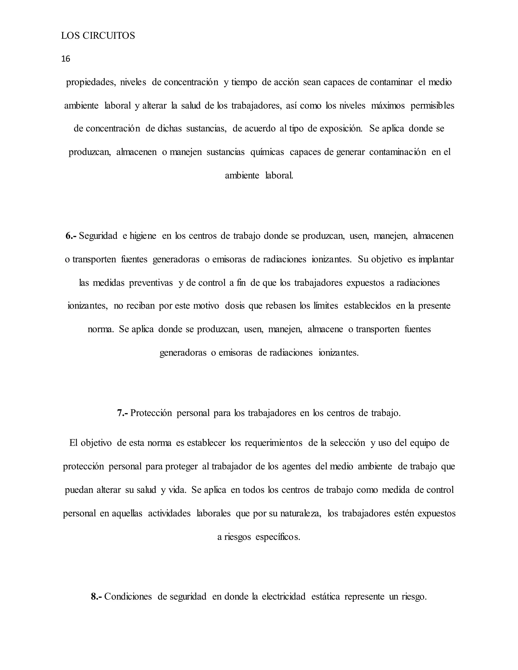 LOS CIRCUITOS
16
propiedades, niveles de concentración y tiempo de acción sean capaces de contaminar el medio
ambiente laboral y alterar la salud de los trabajadores, así como los niveles máximos permisibles
de concentración de dichas sustancias, de acuerdo al tipo de exposición. Se aplica donde se
produzcan, almacenen o manejen sustancias químicas capaces de generar contaminación en el
ambiente laboral.
6.- Seguridad e higiene en los centros de trabajo donde se produzcan, usen, manejen, almacenen
o transporten fuentes generadoras o emisoras de radiaciones ionizantes. Su objetivo es implantar
las medidas preventivas y de control a fin de que los trabajadores expuestos a radiaciones
ionizantes, no reciban por este motivo dosis que rebasen los límites establecidos en la presente
norma. Se aplica donde se produzcan, usen, manejen, almacene o transporten fuentes
generadoras o emisoras de radiaciones ionizantes.
7.- Protección personal para los trabajadores en los centros de trabajo.
El objetivo de esta norma es establecer los requerimientos de la selección y uso del equipo de
protección personal para proteger al trabajador de los agentes del medio ambiente de trabajo que
puedan alterar su salud y vida. Se aplica en todos los centros de trabajo como medida de control
personal en aquellas actividades laborales que por su naturaleza, los trabajadores estén expuestos
a riesgos específicos.
8.- Condiciones de seguridad en donde la electricidad estática represente un riesgo.
 