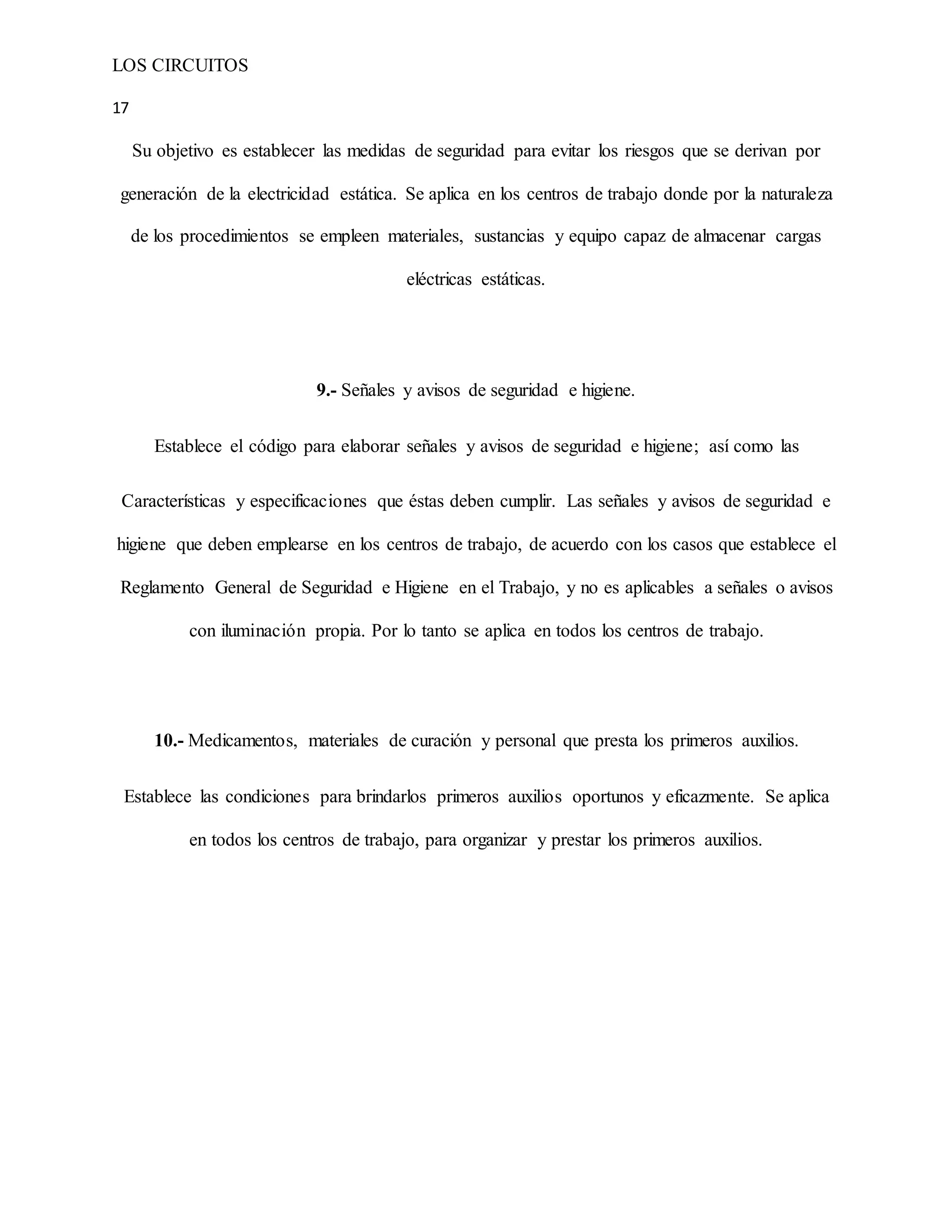 LOS CIRCUITOS
17
Su objetivo es establecer las medidas de seguridad para evitar los riesgos que se derivan por
generación de la electricidad estática. Se aplica en los centros de trabajo donde por la naturaleza
de los procedimientos se empleen materiales, sustancias y equipo capaz de almacenar cargas
eléctricas estáticas.
9.- Señales y avisos de seguridad e higiene.
Establece el código para elaborar señales y avisos de seguridad e higiene; así como las
Características y especificaciones que éstas deben cumplir. Las señales y avisos de seguridad e
higiene que deben emplearse en los centros de trabajo, de acuerdo con los casos que establece el
Reglamento General de Seguridad e Higiene en el Trabajo, y no es aplicables a señales o avisos
con iluminación propia. Por lo tanto se aplica en todos los centros de trabajo.
10.- Medicamentos, materiales de curación y personal que presta los primeros auxilios.
Establece las condiciones para brindarlos primeros auxilios oportunos y eficazmente. Se aplica
en todos los centros de trabajo, para organizar y prestar los primeros auxilios.
 