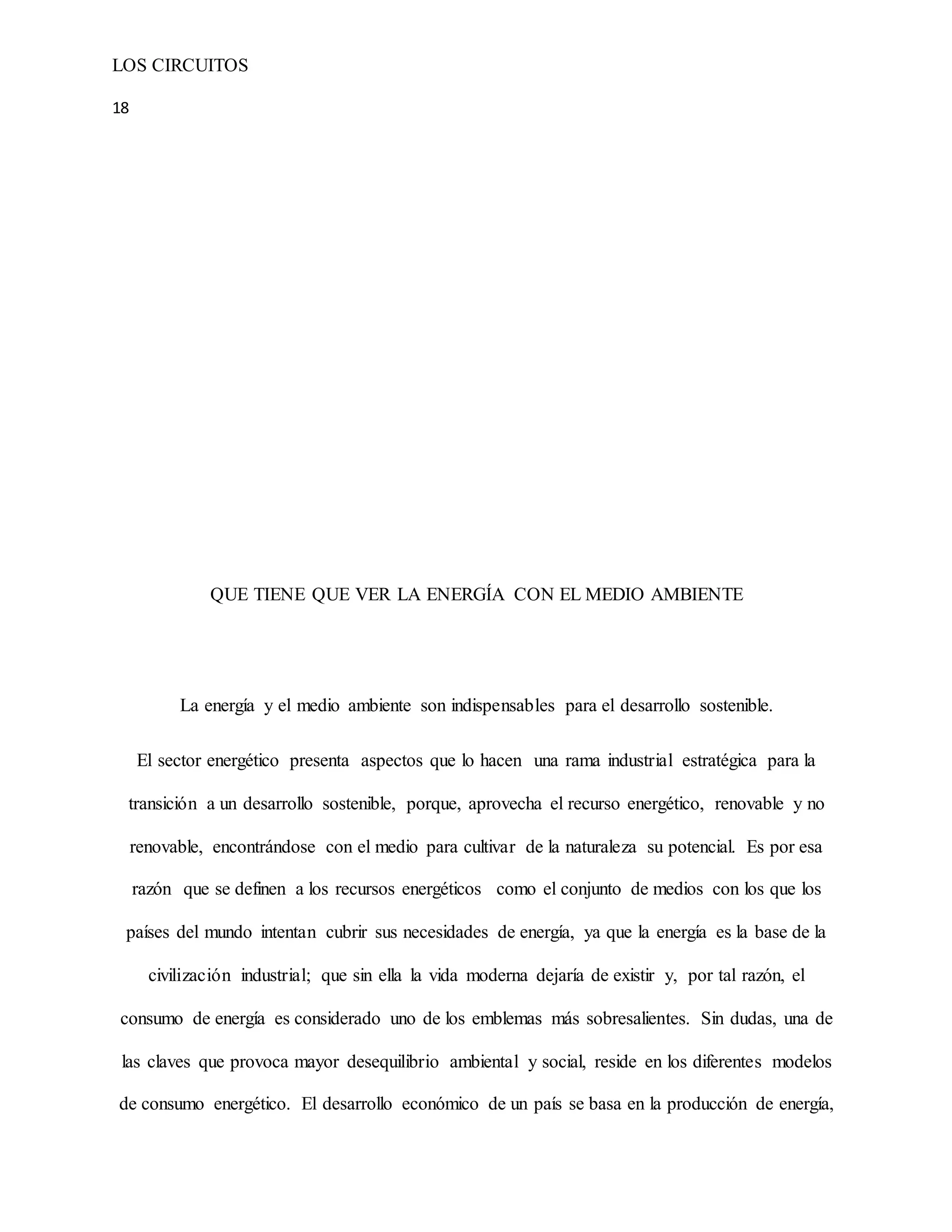 LOS CIRCUITOS
18
QUE TIENE QUE VER LA ENERGÍA CON EL MEDIO AMBIENTE
La energía y el medio ambiente son indispensables para el desarrollo sostenible.
El sector energético presenta aspectos que lo hacen una rama industrial estratégica para la
transición a un desarrollo sostenible, porque, aprovecha el recurso energético, renovable y no
renovable, encontrándose con el medio para cultivar de la naturaleza su potencial. Es por esa
razón que se definen a los recursos energéticos como el conjunto de medios con los que los
países del mundo intentan cubrir sus necesidades de energía, ya que la energía es la base de la
civilización industrial; que sin ella la vida moderna dejaría de existir y, por tal razón, el
consumo de energía es considerado uno de los emblemas más sobresalientes. Sin dudas, una de
las claves que provoca mayor desequilibrio ambiental y social, reside en los diferentes modelos
de consumo energético. El desarrollo económico de un país se basa en la producción de energía,
 