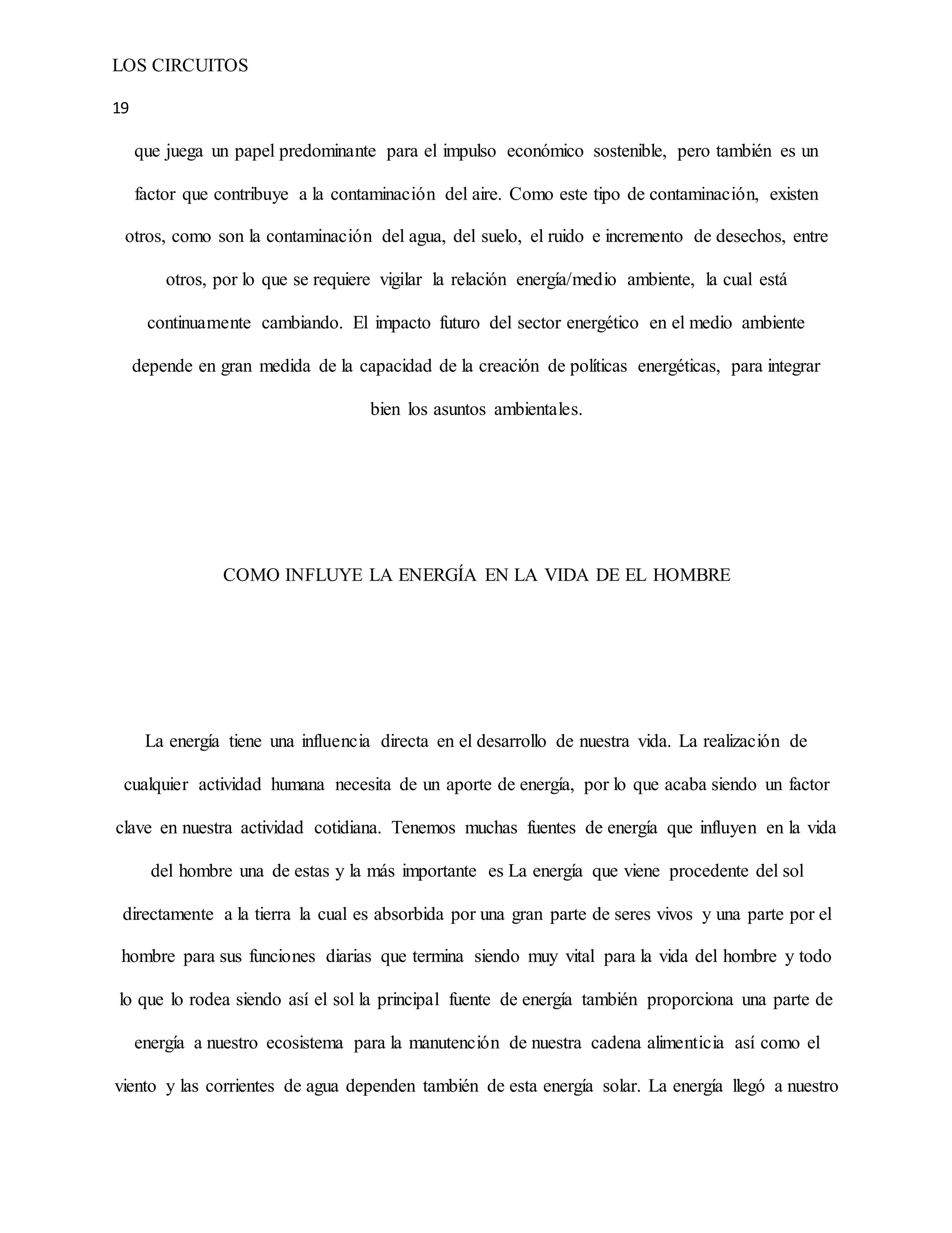 LOS CIRCUITOS
19
que juega un papel predominante para el impulso económico sostenible, pero también es un
factor que contribuye a la contaminación del aire. Como este tipo de contaminación, existen
otros, como son la contaminación del agua, del suelo, el ruido e incremento de desechos, entre
otros, por lo que se requiere vigilar la relación energía/medio ambiente, la cual está
continuamente cambiando. El impacto futuro del sector energético en el medio ambiente
depende en gran medida de la capacidad de la creación de políticas energéticas, para integrar
bien los asuntos ambientales.
COMO INFLUYE LA ENERGÍA EN LA VIDA DE EL HOMBRE
La energía tiene una influencia directa en el desarrollo de nuestra vida. La realización de
cualquier actividad humana necesita de un aporte de energía, por lo que acaba siendo un factor
clave en nuestra actividad cotidiana. Tenemos muchas fuentes de energía que influyen en la vida
del hombre una de estas y la más importante es La energía que viene procedente del sol
directamente a la tierra la cual es absorbida por una gran parte de seres vivos y una parte por el
hombre para sus funciones diarias que termina siendo muy vital para la vida del hombre y todo
lo que lo rodea siendo así el sol la principal fuente de energía también proporciona una parte de
energía a nuestro ecosistema para la manutención de nuestra cadena alimenticia así como el
viento y las corrientes de agua dependen también de esta energía solar. La energía llegó a nuestro
 
