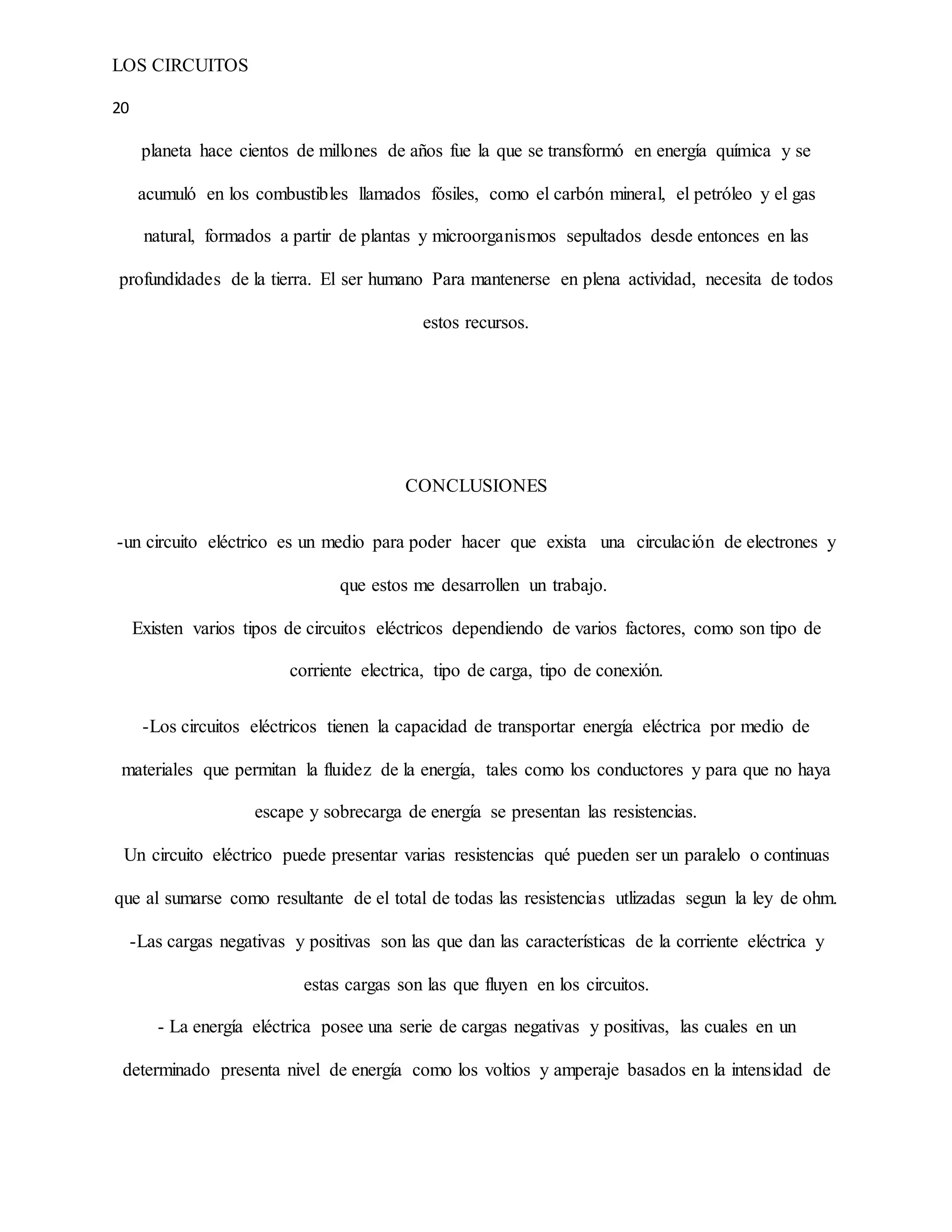 LOS CIRCUITOS
20
planeta hace cientos de millones de años fue la que se transformó en energía química y se
acumuló en los combustibles llamados fósiles, como el carbón mineral, el petróleo y el gas
natural, formados a partir de plantas y microorganismos sepultados desde entonces en las
profundidades de la tierra. El ser humano Para mantenerse en plena actividad, necesita de todos
estos recursos.
CONCLUSIONES
-un circuito eléctrico es un medio para poder hacer que exista una circulación de electrones y
que estos me desarrollen un trabajo.
Existen varios tipos de circuitos eléctricos dependiendo de varios factores, como son tipo de
corriente electrica, tipo de carga, tipo de conexión.
-Los circuitos eléctricos tienen la capacidad de transportar energía eléctrica por medio de
materiales que permitan la fluidez de la energía, tales como los conductores y para que no haya
escape y sobrecarga de energía se presentan las resistencias.
Un circuito eléctrico puede presentar varias resistencias qué pueden ser un paralelo o continuas
que al sumarse como resultante de el total de todas las resistencias utlizadas segun la ley de ohm.
-Las cargas negativas y positivas son las que dan las características de la corriente eléctrica y
estas cargas son las que fluyen en los circuitos.
- La energía eléctrica posee una serie de cargas negativas y positivas, las cuales en un
determinado presenta nivel de energía como los voltios y amperaje basados en la intensidad de
 