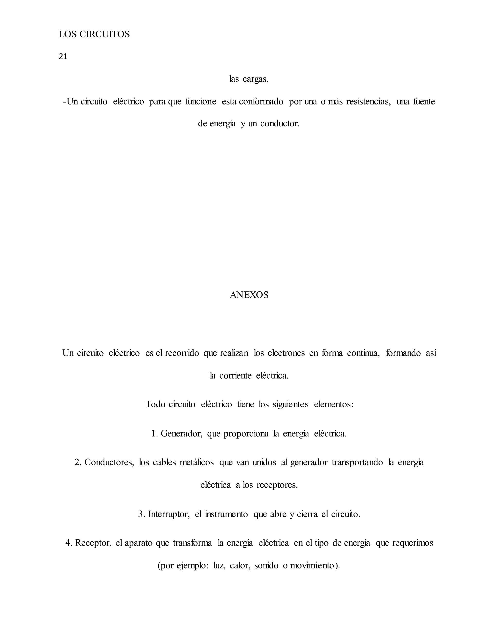 LOS CIRCUITOS
21
las cargas.
-Un circuito eléctrico para que funcione esta conformado por una o más resistencias, una fuente
de energía y un conductor.
ANEXOS
Un circuito eléctrico es el recorrido que realizan los electrones en forma continua, formando así
la corriente eléctrica.
Todo circuito eléctrico tiene los siguientes elementos:
1. Generador, que proporciona la energía eléctrica.
2. Conductores, los cables metálicos que van unidos al generador transportando la energía
eléctrica a los receptores.
3. Interruptor, el instrumento que abre y cierra el circuito.
4. Receptor, el aparato que transforma la energía eléctrica en el tipo de energía que requerimos
(por ejemplo: luz, calor, sonido o movimiento).
 