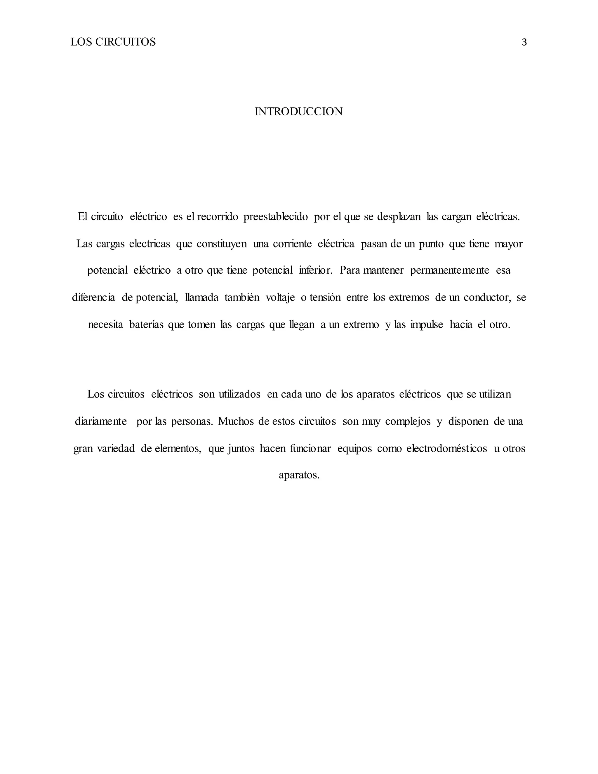 LOS CIRCUITOS 3
INTRODUCCION
El circuito eléctrico es el recorrido preestablecido por el que se desplazan las cargan eléctricas.
Las cargas electricas que constituyen una corriente eléctrica pasan de un punto que tiene mayor
potencial eléctrico a otro que tiene potencial inferior. Para mantener permanentemente esa
diferencia de potencial, llamada también voltaje o tensión entre los extremos de un conductor, se
necesita baterías que tomen las cargas que llegan a un extremo y las impulse hacia el otro.
Los circuitos eléctricos son utilizados en cada uno de los aparatos eléctricos que se utilizan
diariamente por las personas. Muchos de estos circuitos son muy complejos y disponen de una
gran variedad de elementos, que juntos hacen funcionar equipos como electrodomésticos u otros
aparatos.
 