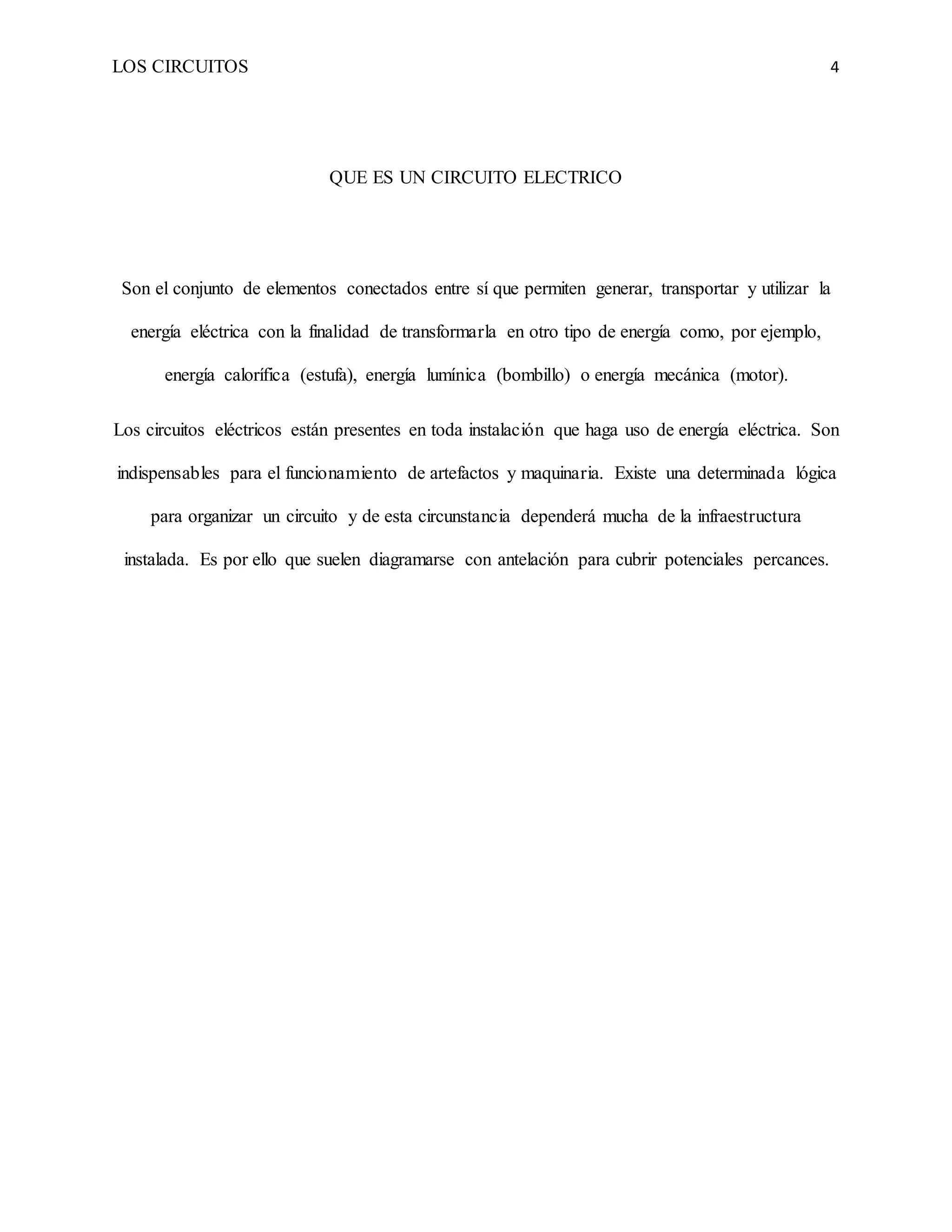 LOS CIRCUITOS 4
QUE ES UN CIRCUITO ELECTRICO
Son el conjunto de elementos conectados entre sí que permiten generar, transportar y utilizar la
energía eléctrica con la finalidad de transformarla en otro tipo de energía como, por ejemplo,
energía calorífica (estufa), energía lumínica (bombillo) o energía mecánica (motor).
Los circuitos eléctricos están presentes en toda instalación que haga uso de energía eléctrica. Son
indispensables para el funcionamiento de artefactos y maquinaria. Existe una determinada lógica
para organizar un circuito y de esta circunstancia dependerá mucha de la infraestructura
instalada. Es por ello que suelen diagramarse con antelación para cubrir potenciales percances.
 