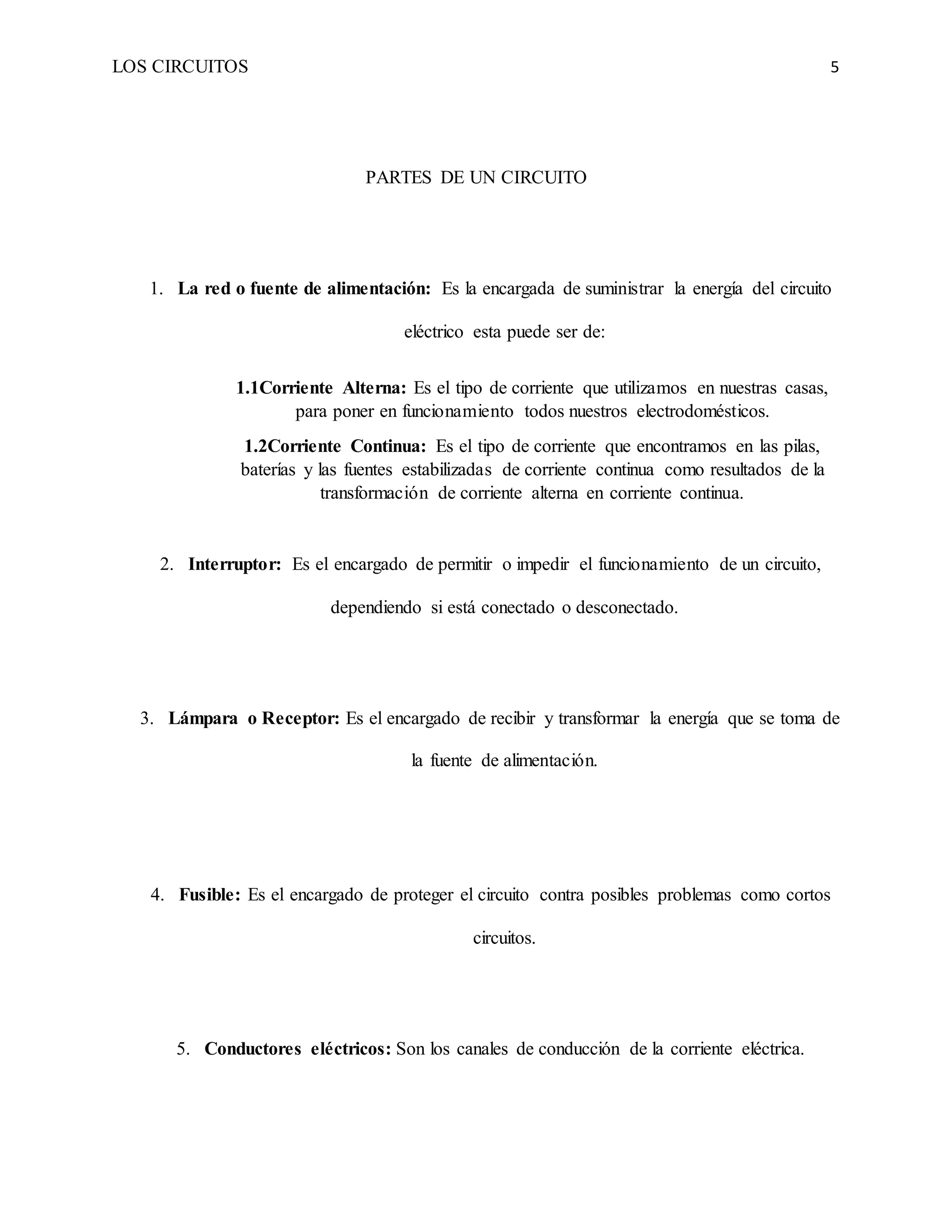 LOS CIRCUITOS 5
PARTES DE UN CIRCUITO
1. La red o fuente de alimentación: Es la encargada de suministrar la energía del circuito
eléctrico esta puede ser de:
1.1Corriente Alterna: Es el tipo de corriente que utilizamos en nuestras casas,
para poner en funcionamiento todos nuestros electrodomésticos.
1.2Corriente Continua: Es el tipo de corriente que encontramos en las pilas,
baterías y las fuentes estabilizadas de corriente continua como resultados de la
transformación de corriente alterna en corriente continua.
2. Interruptor: Es el encargado de permitir o impedir el funcionamiento de un circuito,
dependiendo si está conectado o desconectado.
3. Lámpara o Receptor: Es el encargado de recibir y transformar la energía que se toma de
la fuente de alimentación.
4. Fusible: Es el encargado de proteger el circuito contra posibles problemas como cortos
circuitos.
5. Conductores eléctricos: Son los canales de conducción de la corriente eléctrica.
 