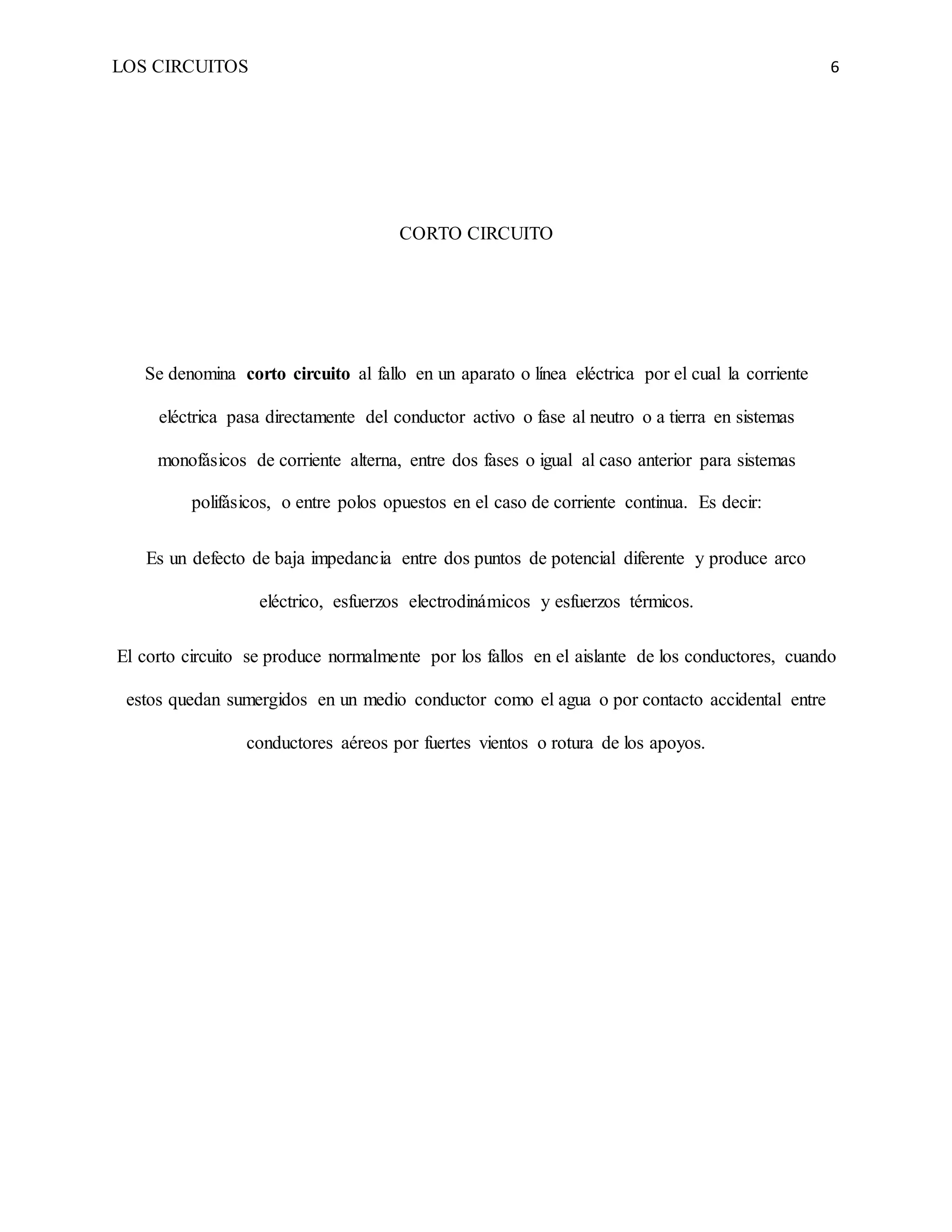 LOS CIRCUITOS 6
CORTO CIRCUITO
Se denomina corto circuito al fallo en un aparato o línea eléctrica por el cual la corriente
eléctrica pasa directamente del conductor activo o fase al neutro o a tierra en sistemas
monofásicos de corriente alterna, entre dos fases o igual al caso anterior para sistemas
polifásicos, o entre polos opuestos en el caso de corriente continua. Es decir:
Es un defecto de baja impedancia entre dos puntos de potencial diferente y produce arco
eléctrico, esfuerzos electrodinámicos y esfuerzos térmicos.
El corto circuito se produce normalmente por los fallos en el aislante de los conductores, cuando
estos quedan sumergidos en un medio conductor como el agua o por contacto accidental entre
conductores aéreos por fuertes vientos o rotura de los apoyos.
 