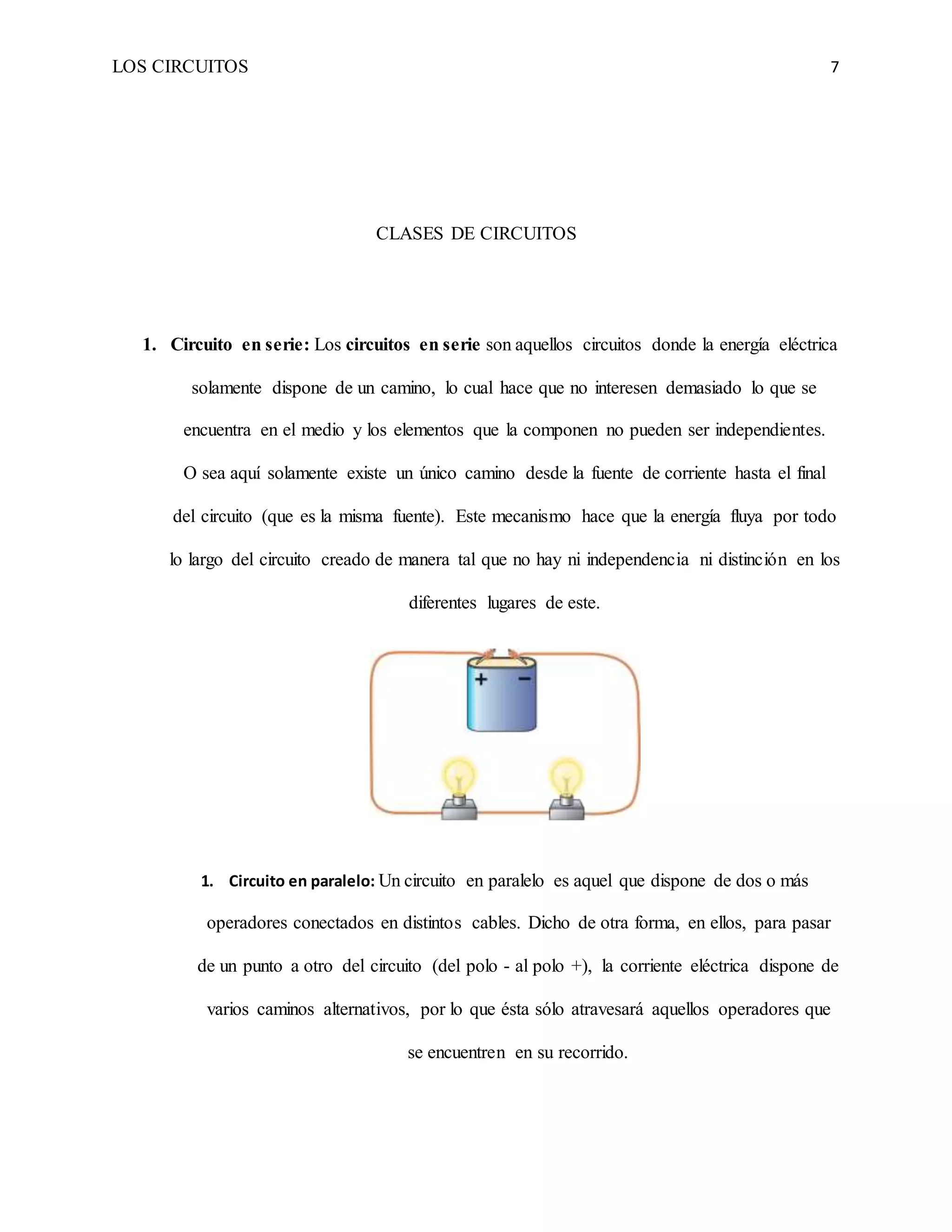 LOS CIRCUITOS 7
CLASES DE CIRCUITOS
1. Circuito en serie: Los circuitos en serie son aquellos circuitos donde la energía eléctrica
solamente dispone de un camino, lo cual hace que no interesen demasiado lo que se
encuentra en el medio y los elementos que la componen no pueden ser independientes.
O sea aquí solamente existe un único camino desde la fuente de corriente hasta el final
del circuito (que es la misma fuente). Este mecanismo hace que la energía fluya por todo
lo largo del circuito creado de manera tal que no hay ni independencia ni distinción en los
diferentes lugares de este.
1. Circuito en paralelo: Un circuito en paralelo es aquel que dispone de dos o más
operadores conectados en distintos cables. Dicho de otra forma, en ellos, para pasar
de un punto a otro del circuito (del polo - al polo +), la corriente eléctrica dispone de
varios caminos alternativos, por lo que ésta sólo atravesará aquellos operadores que
se encuentren en su recorrido.
 