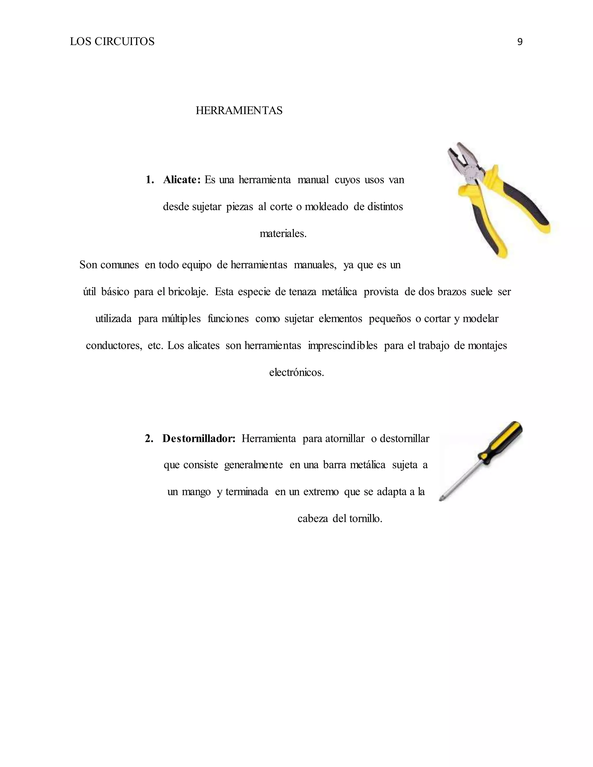 LOS CIRCUITOS 9
HERRAMIENTAS
1. Alicate: Es una herramienta manual cuyos usos van
desde sujetar piezas al corte o moldeado de distintos
materiales.
Son comunes en todo equipo de herramientas manuales, ya que es un
útil básico para el bricolaje. Esta especie de tenaza metálica provista de dos brazos suele ser
utilizada para múltiples funciones como sujetar elementos pequeños o cortar y modelar
conductores, etc. Los alicates son herramientas imprescindibles para el trabajo de montajes
electrónicos.
2. Destornillador: Herramienta para atornillar o destornillar
que consiste generalmente en una barra metálica sujeta a
un mango y terminada en un extremo que se adapta a la
cabeza del tornillo.
 