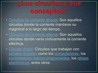 • Circuitos de corriente directa: Son aquellos
  circuitos donde la corriente mantiene su
  magnitud a lo largo del tiempo.
• Circuitos de corriente alterna: Son aquellos
  circuitos donde varía cíclicamente la corriente
  eléctrica.
• Circuito digital: Circuitos que trabajan con
  señales digitales como los computadores, los
  controladores lógicos programables, los relojes
  electrónicos, entre otros.
 