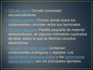 • Circuito serie: Circuito conectado
  secuencialmente.
• Circuito paralelo: Circuito donde todos los
  componentes coinciden entre sus terminales.
• Circuito integrado: Pastilla pequeña de material
  semiconductor, de algunos milímetros cuadrados
  de área, sobre la que se fabrican circuitos
  electrónicos.
• Circuitos de señal mixta: Contienen
  componentes analógicos y digitales. Los
  conversores analógico-digital y los conversores
  digital-analógico son los principales ejemplos.
 