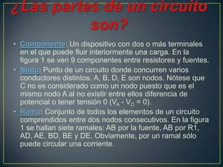 • Componente: Un dispositivo con dos o más terminales
  en el que puede fluir interiormente una carga. En la
  figura 1 se ven 9 componentes entre resistores y fuentes.
• Nodo: Punto de un circuito donde concurren varios
  conductores distintos. A, B, D, E son nodos. Nótese que
  C no es considerado como un nodo puesto que es el
  mismo nodo A al no existir entre ellos diferencia de
  potencial o tener tensión 0 (VA - VC = 0).
• Rama: Conjunto de todos los elementos de un circuito
  comprendidos entre dos nodos consecutivos. En la figura
  1 se hallan siete ramales: AB por la fuente, AB por R1,
  AD, AE, BD, BE y DE. Obviamente, por un ramal sólo
  puede circular una corriente.
 