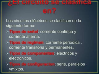 Los circuitos eléctricos se clasifican de la
siguiente forma:
Tipos de señal: corriente continua y
  corriente alterna.
Tipos de regimen: corriente periodica ,
  corriente transitoria y permanentes.
Tipos de componentes: electricos y
  electronicos.
Tipos de configuracion: serie, paralelos
  ymixtos.
 