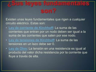 Existen unas leyes fundamentales que rigen a cualquier
circuito eléctrico. Estas son:
• Ley de corriente de Kirchhoff: La suma de las
   corrientes que entran por un nodo deben ser igual a la
   suma de las corrientes que salen por ese nodo.
• Ley de tensiones de Kirchhoff: La suma de las
   tensiones en un lazo debe ser 0.
• Ley de Ohm: La tensión en una resistencia es igual al
   producto del valor dicha resistencia por la corriente que
   fluye a través de ella.
 