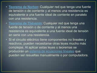 • Teorema de Norton: Cualquier red que tenga una fuente
  de tensión o de corriente y al menos una resistencia es
  equivalente a una fuente ideal de corriente en paralelo
  con una resistencia.
• Teorema de Thévenin: Cualquier red que tenga una
  fuente de tensión o de corriente y al menos una
  resistencia es equivalente a una fuente ideal de tensión
  en serie con una resistencia.
• Si el circuito eléctrico tiene componentes no lineales y
  reactivos, pueden necesitarse otras leyes mucho más
  complejas. Al aplicar estas leyes o teoremas se
  producirán un sistema de ecuaciones lineales que
  pueden ser resueltas manualmente o por computadora.
 