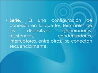 • Serie._ Es una configuración de
conexión en la que los terminales de
los dispositivos (generadores,
resistencias, condensadores,
interruptores, entre otros.) se conectan
secuencialmente.
 