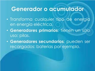 Generador o acumulador
• Transforma cualquier tipo de energía
en energía eléctrica.
• Generadores primarios: tienen un sólo
uso: pilas.
• Generadores secundarios: pueden ser
recargados: baterías por ejemplo.
 
