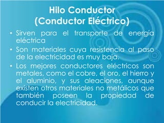 Hilo Conductor
(Conductor Eléctrico)
• Sirven para el transporte de energía
eléctrica
• Son materiales cuya resistencia al paso
de la electricidad es muy baja.
• Los mejores conductores eléctricos son
metales, como el cobre, el oro, el hierro y
el aluminio, y sus aleaciones, aunque
existen otros materiales no metálicos que
también poseen la propiedad de
conducir la electricidad.
 