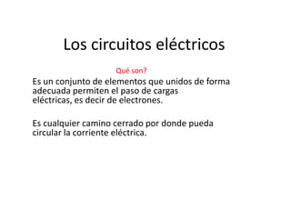 Los circuitos eléctricos
                   Qué son?
Es un conjunto de elementos que unidos de forma
adecuada permiten el paso de cargas
eléctricas, es decir de electrones.

Es cualquier camino cerrado por donde pueda
circular la corriente eléctrica.
 